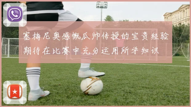塞梅尼奥感慨瓜帅传授的宝贵经验期待在比赛中充分运用所学知识