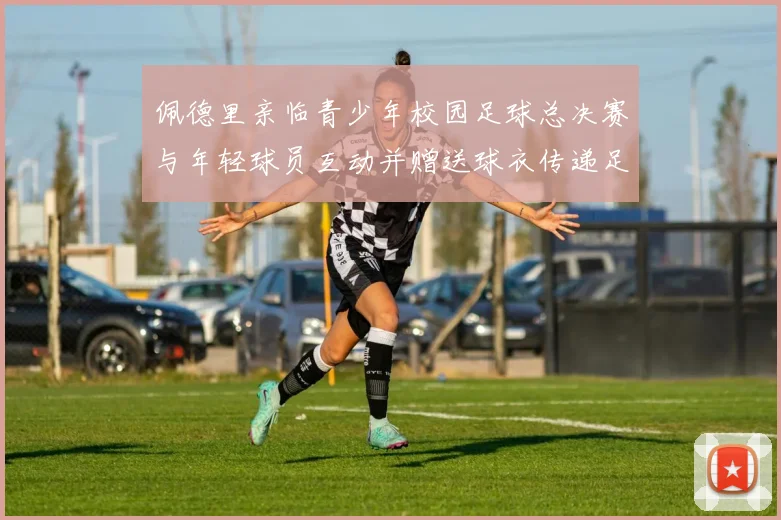 佩德里亲临青少年校园足球总决赛与年轻球员互动并赠送球衣传递足球精神
