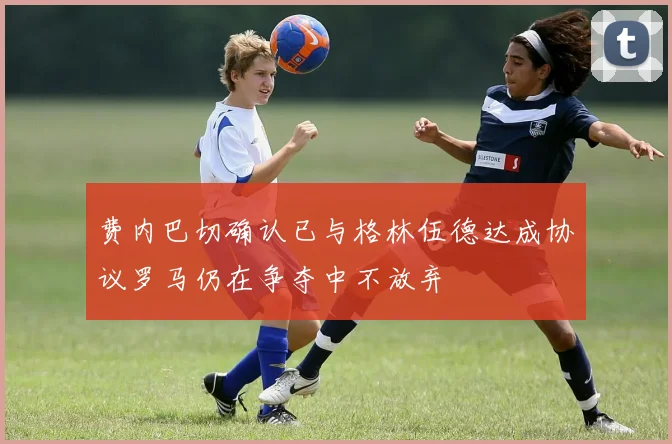费内巴切确认已与格林伍德达成协议罗马仍在争夺中不放弃