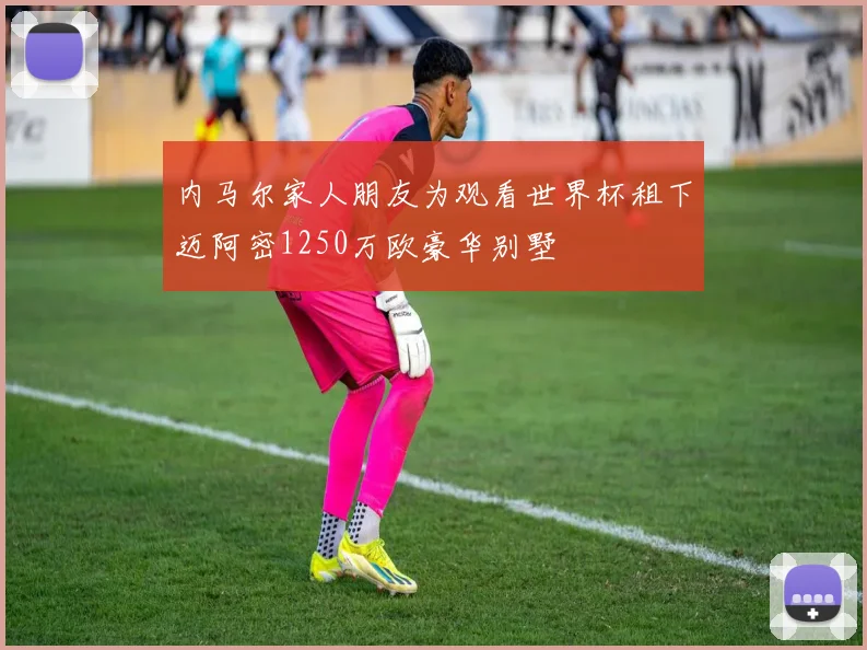内马尔家人朋友为观看世界杯租下迈阿密1250万欧豪华别墅