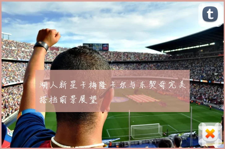 湖人新星卡梅隆卡尔与东契奇完美搭档前景展望