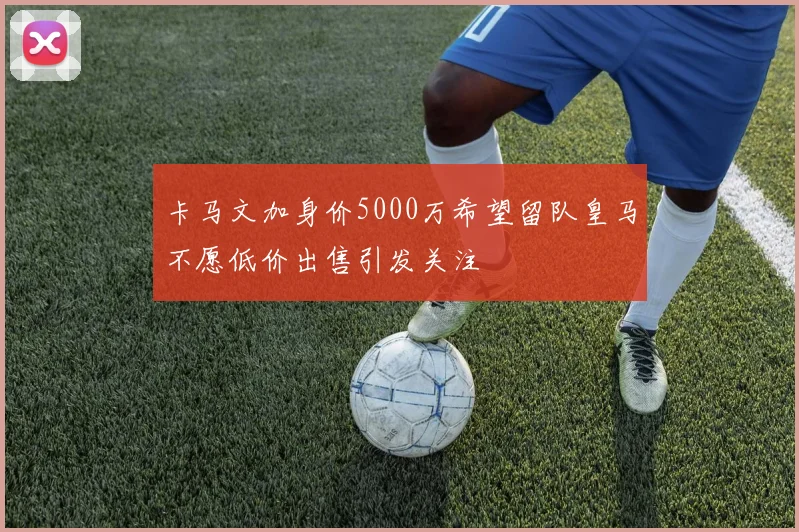卡马文加身价5000万希望留队皇马不愿低价出售引发关注