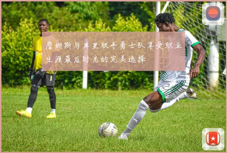 詹姆斯与库里联手勇士队享受职业生涯最后时光的完美选择