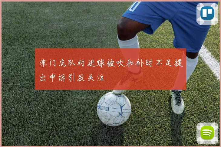 津门虎队对进球被吹和补时不足提出申诉引发关注