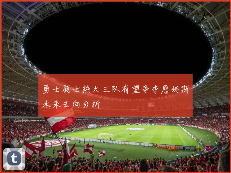 勇士骑士热火三队有望争夺詹姆斯未来去向分析