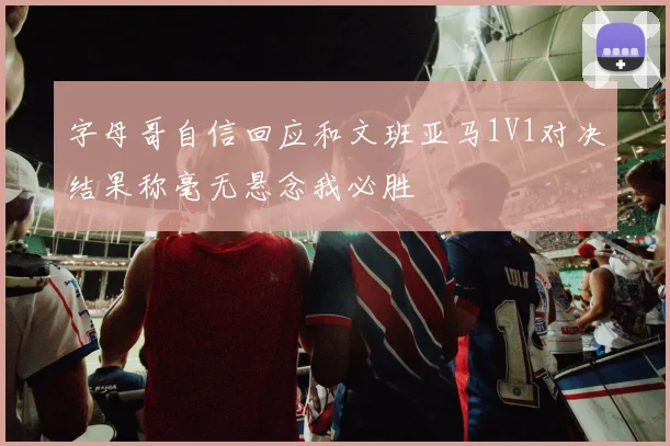 字母哥自信回应和文班亚马1V1对决结果称毫无悬念我必胜