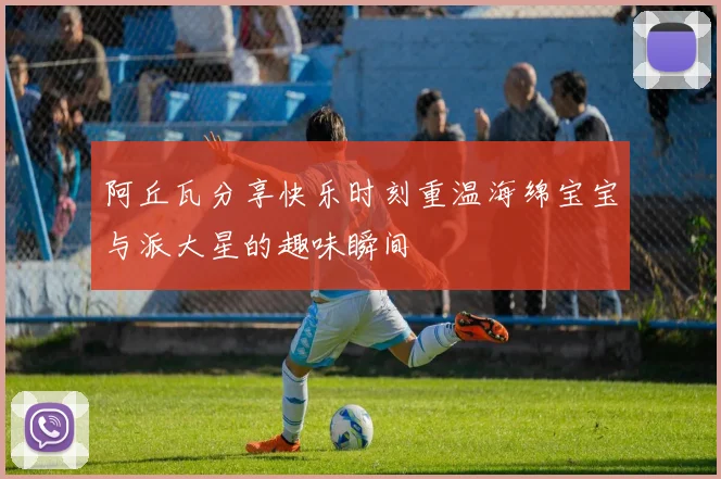 阿丘瓦分享快乐时刻重温海绵宝宝与派大星的趣味瞬间