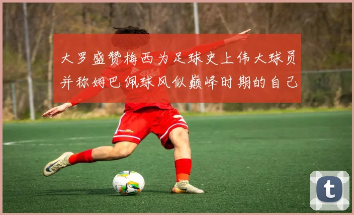 大罗盛赞梅西为足球史上伟大球员并称姆巴佩球风似巅峰时期的自己