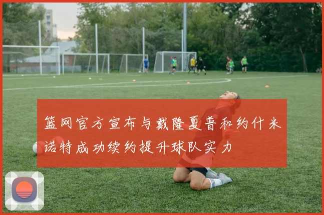 篮网官方宣布与戴隆夏普和约什米诺特成功续约提升球队实力