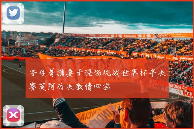 字母哥携妻子现场观战世界杯半决赛英阿对决激情四溢