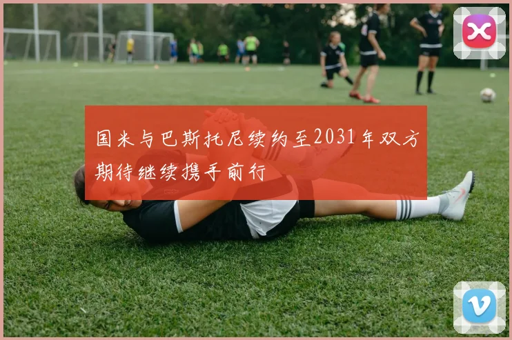 国米与巴斯托尼续约至2031年双方期待继续携手前行