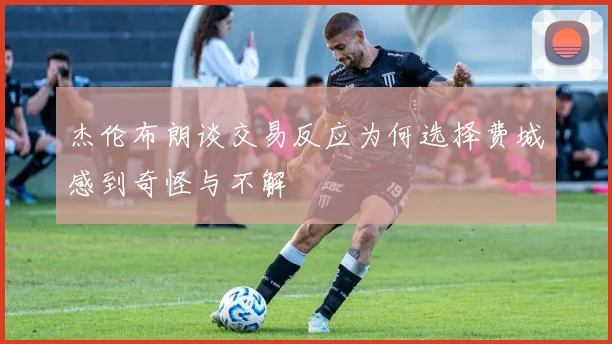 杰伦布朗谈交易反应为何选择费城感到奇怪与不解