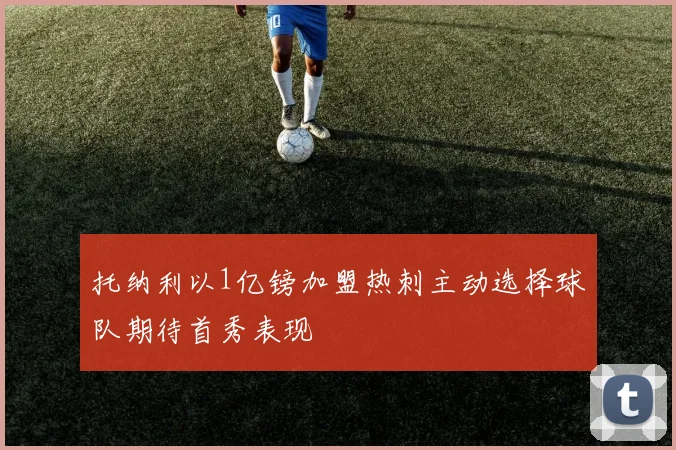 托纳利以1亿镑加盟热刺主动选择球队期待首秀表现