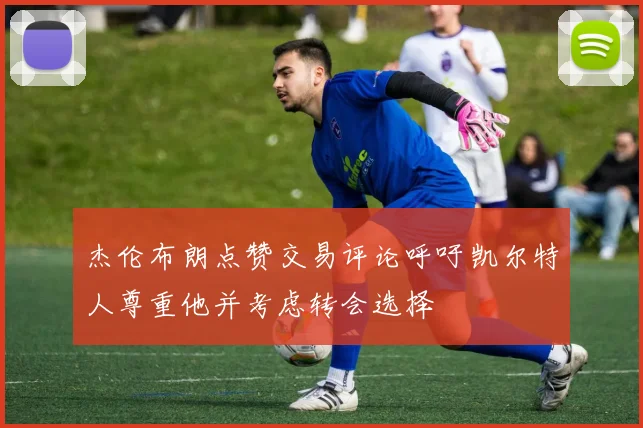 杰伦布朗点赞交易评论呼吁凯尔特人尊重他并考虑转会选择
