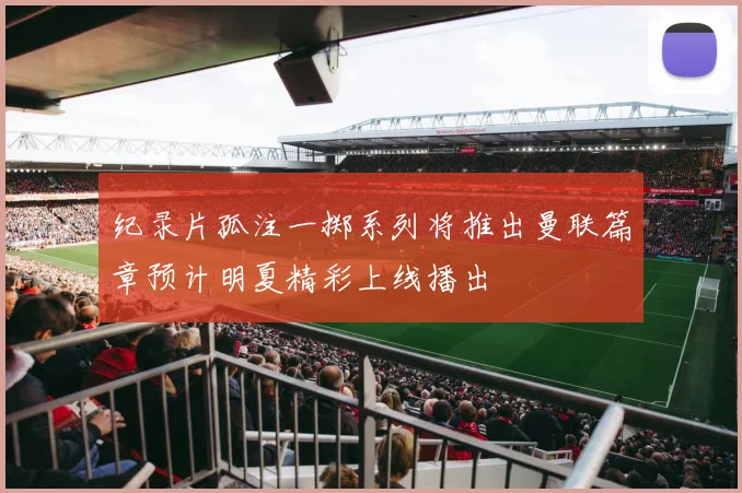 纪录片孤注一掷系列将推出曼联篇章预计明夏精彩上线播出